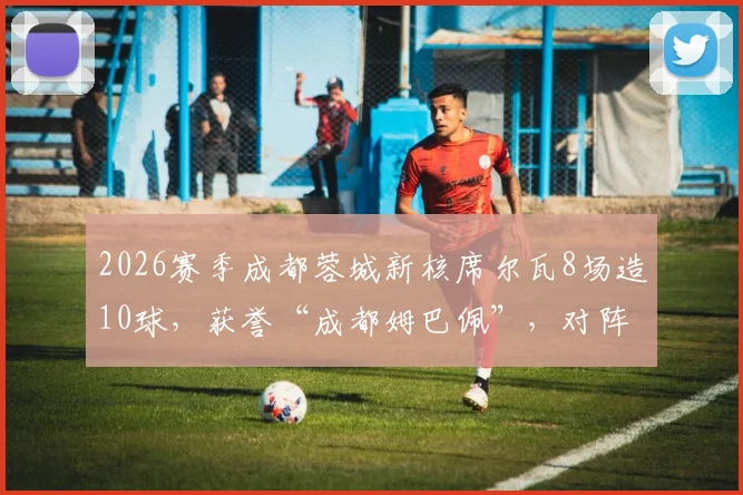 2026赛季成都蓉城新核席尔瓦8场造10球，获誉“成都姆巴佩”，对阵浙江传射全解析