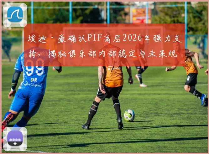 埃迪·豪确认PIF高层2026年强力支持，揭秘俱乐部内部稳定与未来规划关键会谈