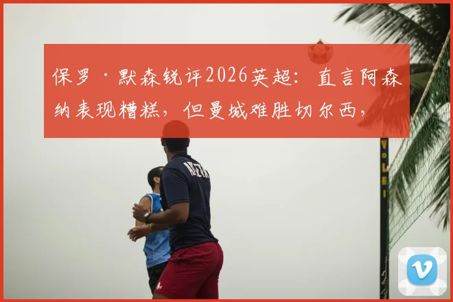 保罗·默森锐评2026英超:直言阿森纳表现糟糕,但曼城难胜切尔西,浅析争冠格局