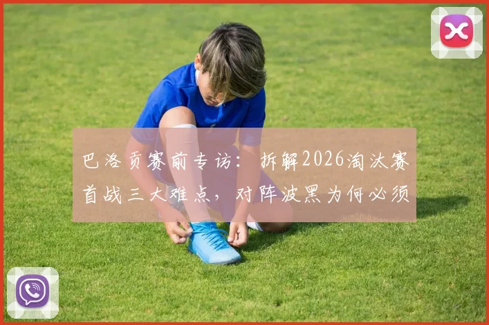巴洛贡赛前专访：拆解2026淘汰赛首战三大难点，对阵波黑为何必须踢掉自满？