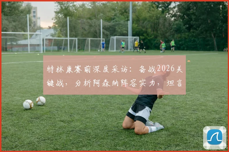 特林康赛前深度采访：备战2026关键战，分析阿森纳阵容实力，坦言双方胜率五五开