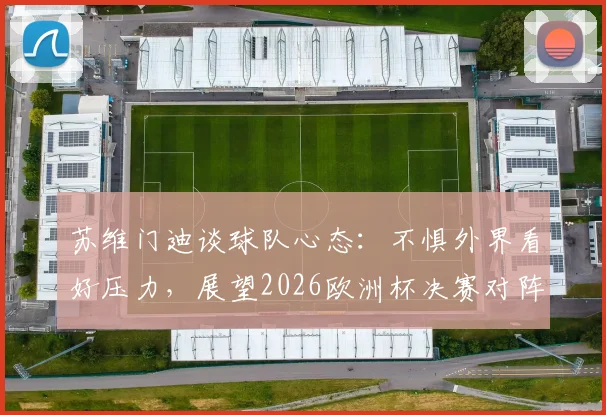 苏维门迪谈球队心态：不惧外界看好压力，展望2026欧洲杯决赛对阵葡萄牙可能性