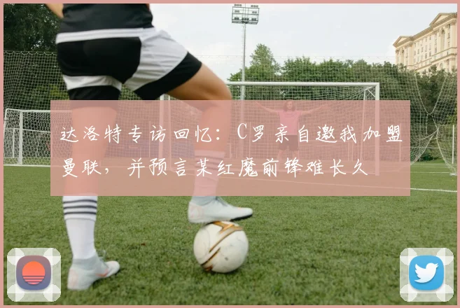 达洛特专访回忆：C罗亲自邀我加盟曼联，并预言某红魔前锋难长久