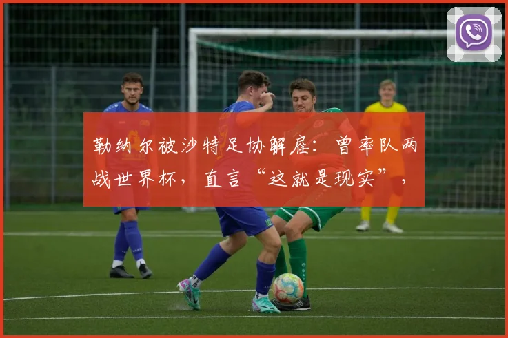 勒纳尔被沙特足协解雇:曾率队两战世界杯,直言“这就是现实”,2026年征程蒙上阴影