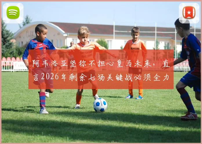 阿韦洛亚坚称不担心皇马未来，直言2026年剩余七场关键战必须全力争胜