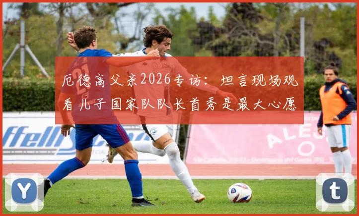 厄德高父亲2026专访：坦言现场观看儿子国家队队长首秀是最大心愿，分享家庭故事