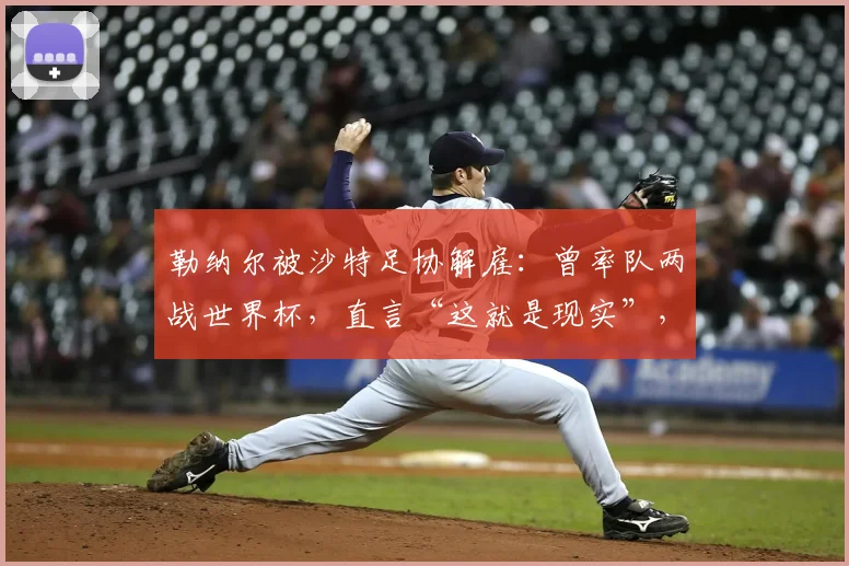 勒纳尔被沙特足协解雇：曾率队两战世界杯，直言“这就是现实”，2026年征程蒙上阴影