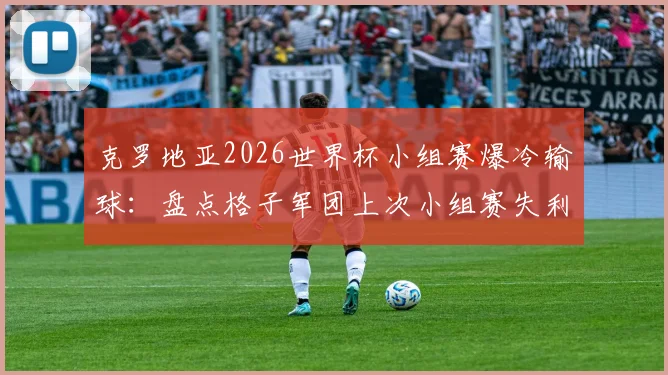 克罗地亚2026世界杯小组赛爆冷输球：盘点格子军团上次小组赛失利，莫德里奇时代纪录终结