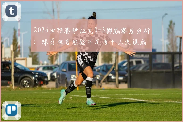 2026世预赛伊拉克0-3挪威赛后分析：球员坦言经验不足与个人失误成比赛转折点