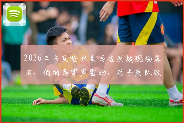 2026年卡瓦哈尔皇马告别战现场落泪,伯纳乌掌声雷动,对手列队致敬传奇