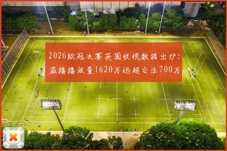 2026欧冠决赛英国收视数据出炉：盗播播放量1620万远超合法700万，球迷观看习惯深度观察