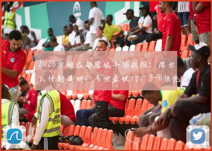 2026中超成都蓉城半场战报：席尔瓦传射建功，韦世豪破门，3-0领先浙江队