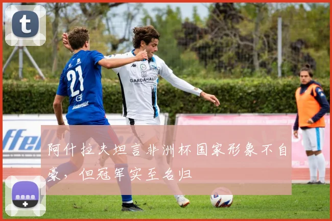 阿什拉夫坦言非洲杯国家形象不自豪,但冠军实至名归