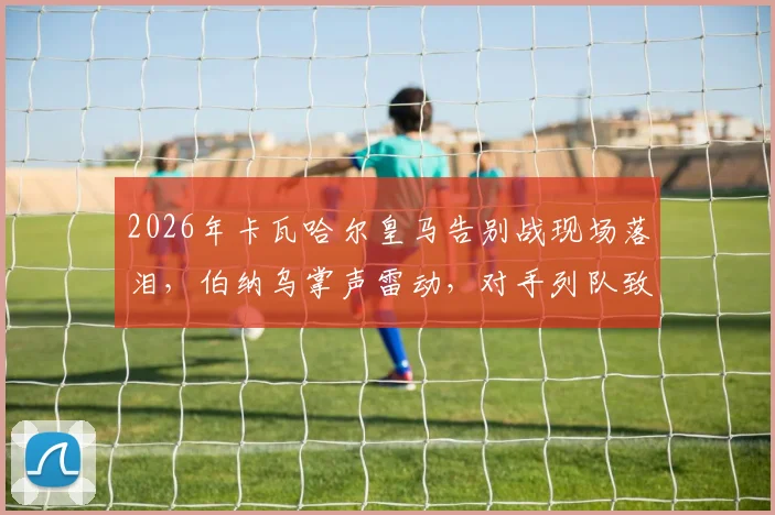 2026年卡瓦哈尔皇马告别战现场落泪，伯纳乌掌声雷动，对手列队致敬传奇