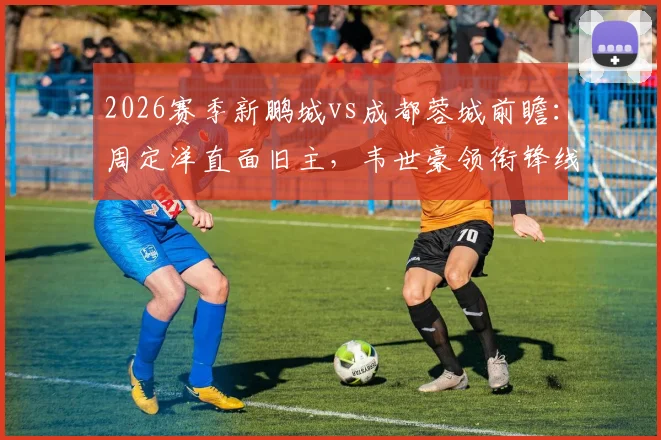 2026赛季新鹏城vs成都蓉城前瞻：周定洋直面旧主，韦世豪领衔锋线，拜合拉木能否破门