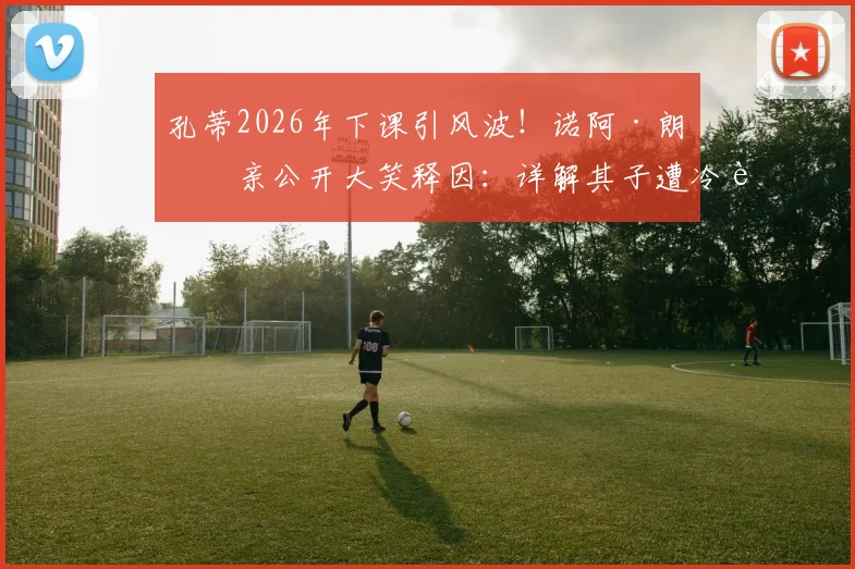 孔蒂2026年下课引风波!诺阿·朗父亲公开大笑释因:详解其子遭冷落内幕与将帅矛盾始末