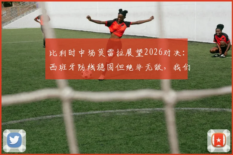 比利时中场莫雷拉展望2026对决：西班牙防线稳固但绝非无敌，我们的实力足以打破僵局