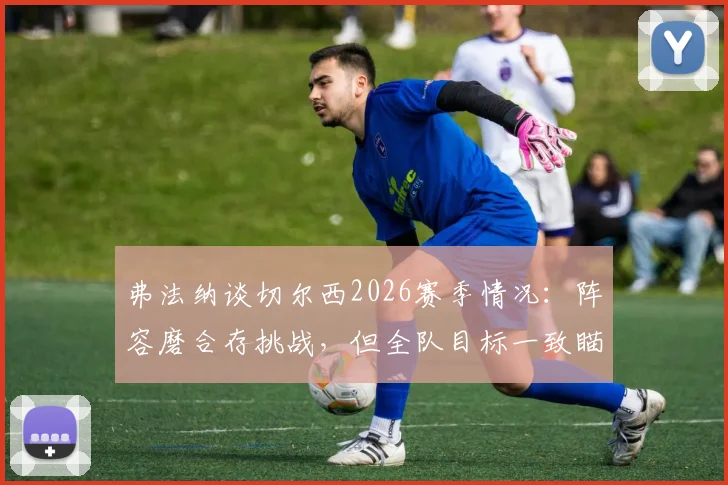弗法纳谈切尔西2026赛季情况：阵容磨合存挑战，但全队目标一致瞄准决赛夺冠