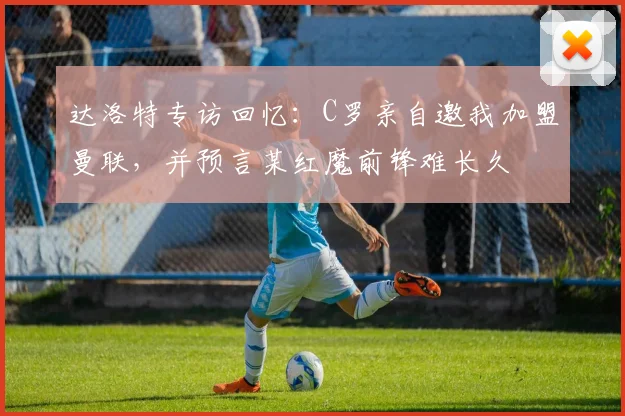 达洛特专访回忆:C罗亲自邀我加盟曼联,并预言某红魔前锋难长久