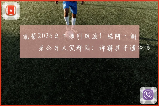 孔蒂2026年下课引风波！诺阿·朗父亲公开大笑释因：详解其子遭冷落内幕与将帅矛盾始末