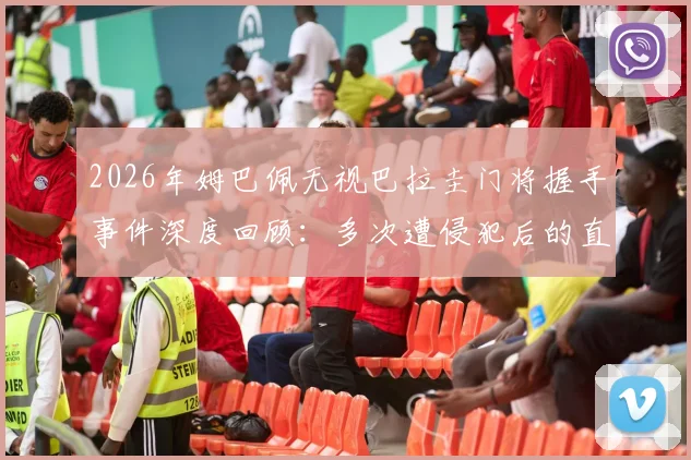 2026年姆巴佩无视巴拉圭门将握手事件深度回顾：多次遭侵犯后的直接回应引发热议