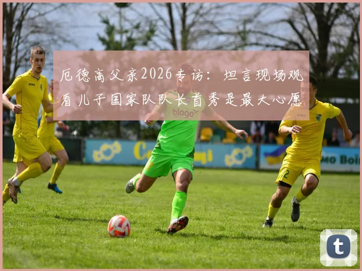 厄德高父亲2026专访：坦言现场观看儿子国家队队长首秀是最大心愿，分享家庭故事