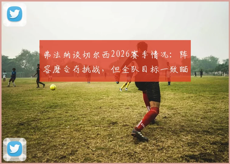 弗法纳谈切尔西2026赛季情况:阵容磨合存挑战,但全队目标一致瞄准决赛夺冠