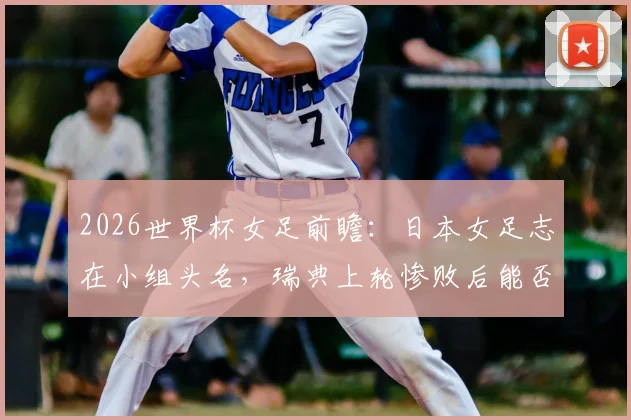 2026世界杯女足前瞻：日本女足志在小组头名，瑞典上轮惨败后能否反弹？附两队阵容解析与比赛预测