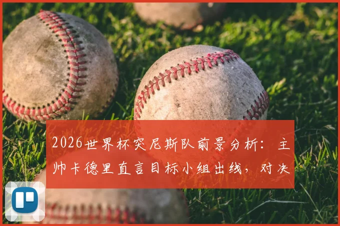 2026世界杯突尼斯队前景分析:主帅卡德里直言目标小组出线,对决瑞典成关键战