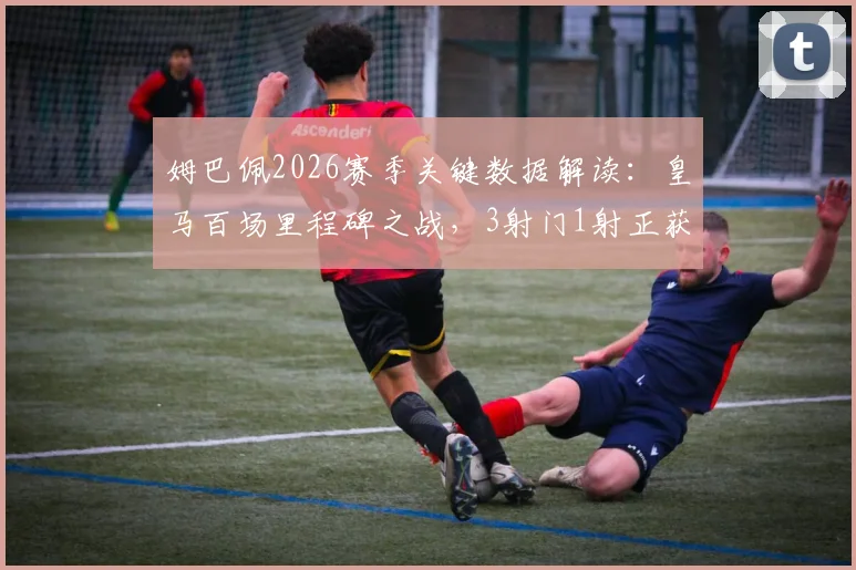 姆巴佩2026赛季关键数据解读：皇马百场里程碑之战，3射门1射正获评6.8分背后