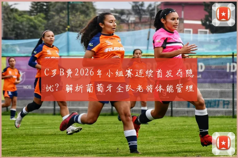 C罗B费2026年小组赛连续首发存隐忧？解析葡萄牙全队老将体能管理与轮换策略