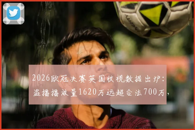2026欧冠决赛英国收视数据出炉：盗播播放量1620万远超合法700万，球迷观看习惯深度观察