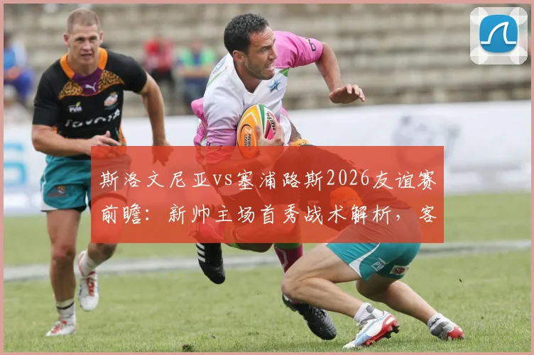 斯洛文尼亚vs塞浦路斯2026友谊赛前瞻：新帅主场首秀战术解析，客队主力尽出，附历史战绩与比分预测