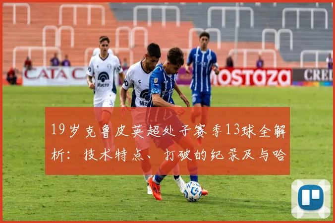 19岁克鲁皮英超处子赛季13球全解析：技术特点、打破的纪录及与哈兰德同龄数据对比
