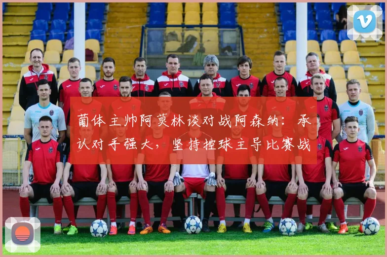 葡体主帅阿莫林谈对战阿森纳：承认对手强大，坚持控球主导比赛战术，附2026欧联杯交锋前瞻分析