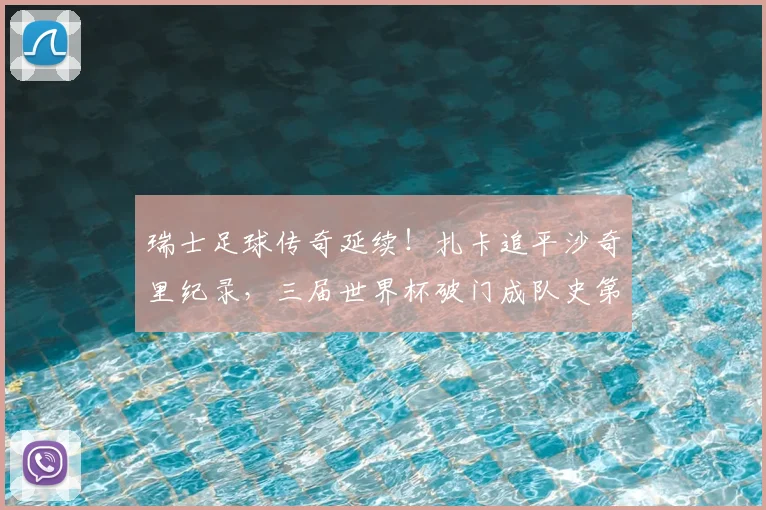 瑞士足球传奇延续！扎卡追平沙奇里纪录，三届世界杯破门成队史第二人，回顾2026征程与数据对比