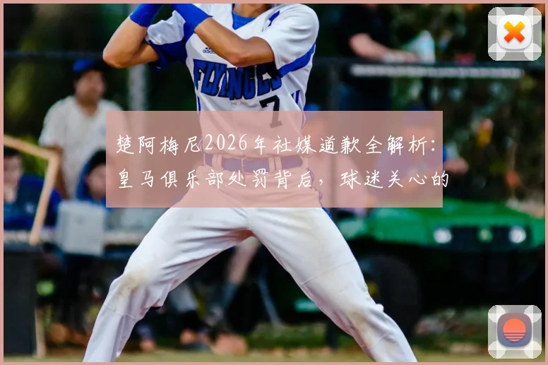 楚阿梅尼2026年社媒道歉全解析：皇马俱乐部处罚背后，球迷关心的三大疑问