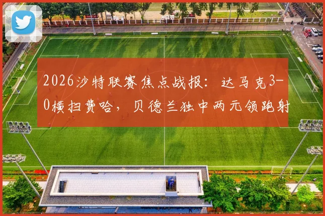2026沙特联赛焦点战报：达马克3-0横扫费哈，贝德兰独中两元领跑射手榜，西拉锦上添花