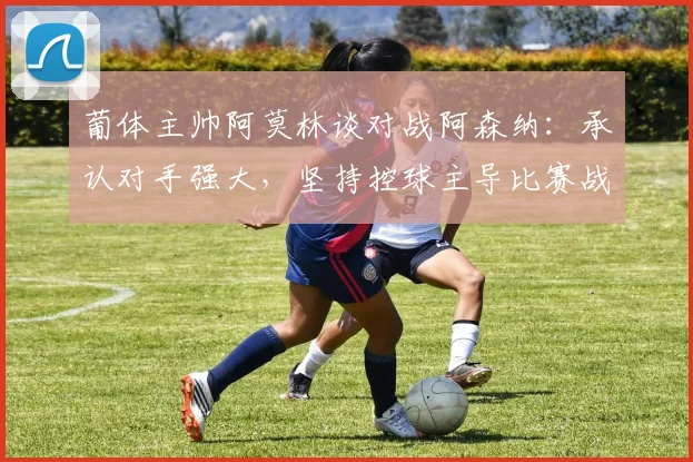 葡体主帅阿莫林谈对战阿森纳：承认对手强大，坚持控球主导比赛战术，附2026欧联杯交锋前瞻分析