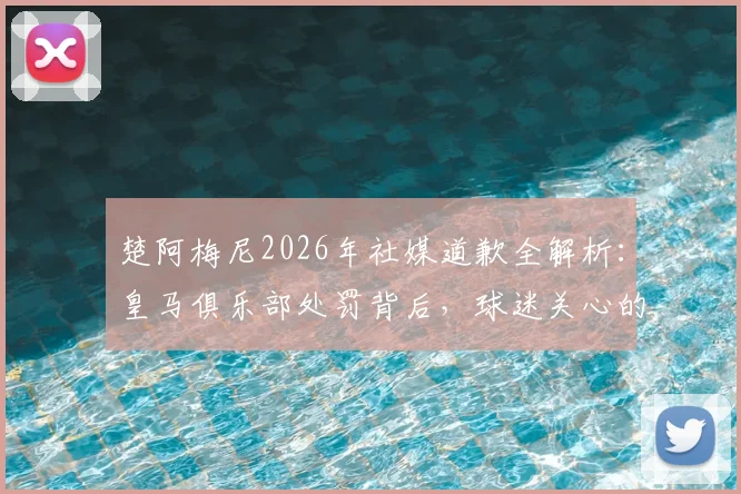 楚阿梅尼2026年社媒道歉全解析：皇马俱乐部处罚背后，球迷关心的三大疑问