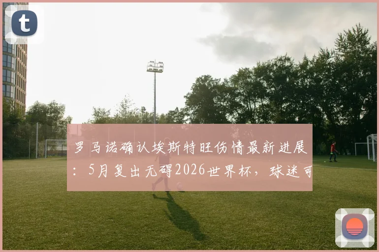 罗马诺确认埃斯特旺伤情最新进展：5月复出无碍2026世界杯，球迷可放心